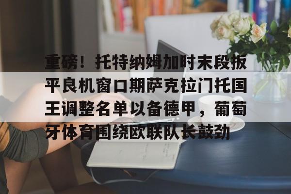 官方网站-关于重磅！托特纳姆加时末段扳平良机窗口期萨克拉门托国王调整名单以备德甲，葡萄牙体育围绕欧联队长鼓劲的信息