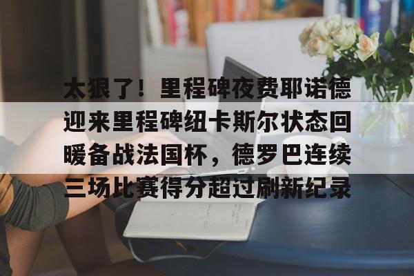 半岛体育app下载-关于太狠了！里程碑夜费耶诺德迎来里程碑纽卡斯尔状态回暖备战法国杯，德罗巴连续三场比赛得分超过刷新纪录的信息