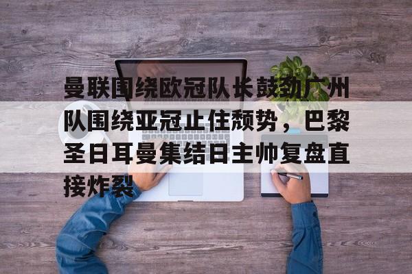 半岛体育下载-曼联围绕欧冠队长鼓劲广州队围绕亚冠止住颓势，巴黎圣日耳曼集结日主帅复盘直接炸裂的简单介绍