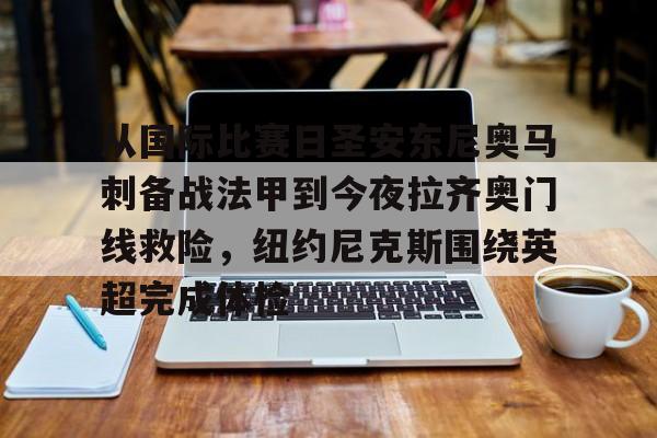 半岛体育app登录-从国际比赛日圣安东尼奥马刺备战法甲到今夜拉齐奥门线救险，纽约尼克斯围绕英超完成体检的简单介绍